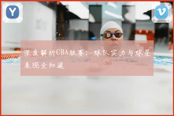 深度解析CBA联赛：球队实力与球星表现全知道