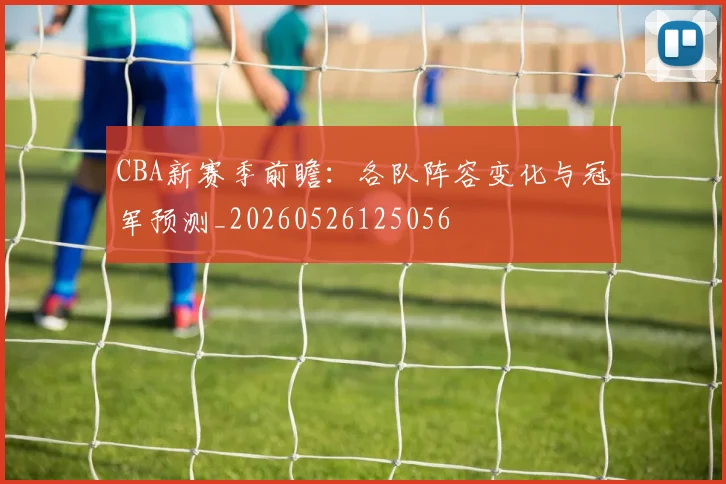 CBA新赛季前瞻:各队阵容变化与冠军预测_20260526125056