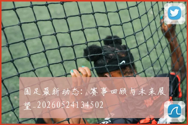 国足最新动态：赛事回顾与未来展望_20260524134502