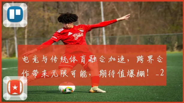 电竞与传统体育融合加速，跨界合作带来无限可能，期待值爆棚！_20260606150156