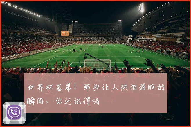 世界杯落幕！那些让人热泪盈眶的瞬间，你还记得吗