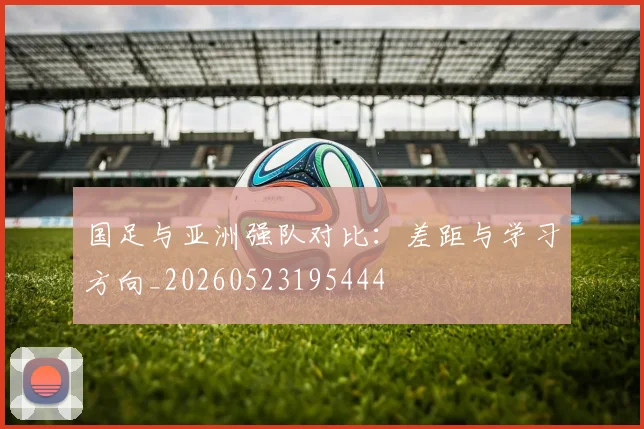 国足与亚洲强队对比：差距与学习方向_20260523195444