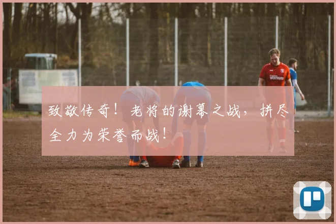 致敬传奇！老将的谢幕之战，拼尽全力为荣誉而战！