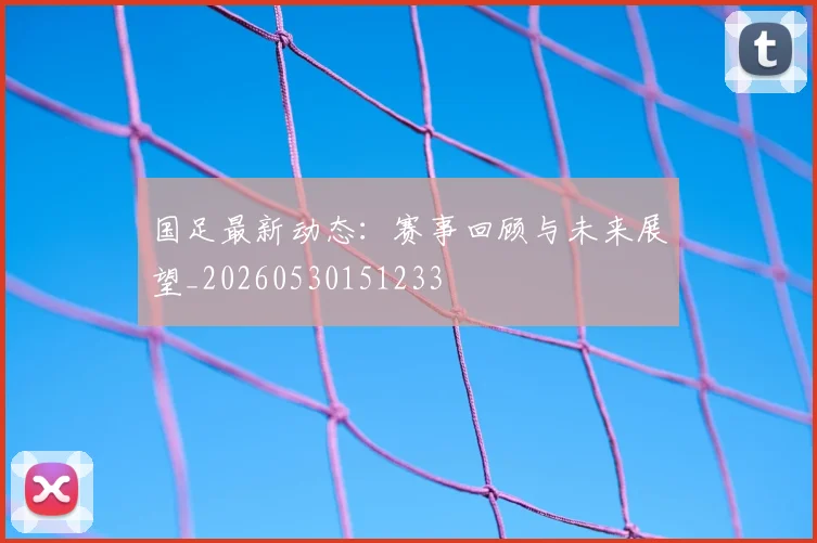 国足最新动态：赛事回顾与未来展望_20260530151233