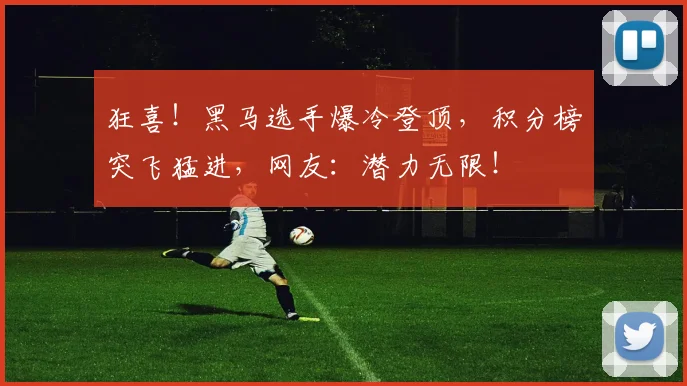狂喜！黑马选手爆冷登顶，积分榜突飞猛进，网友：潜力无限！