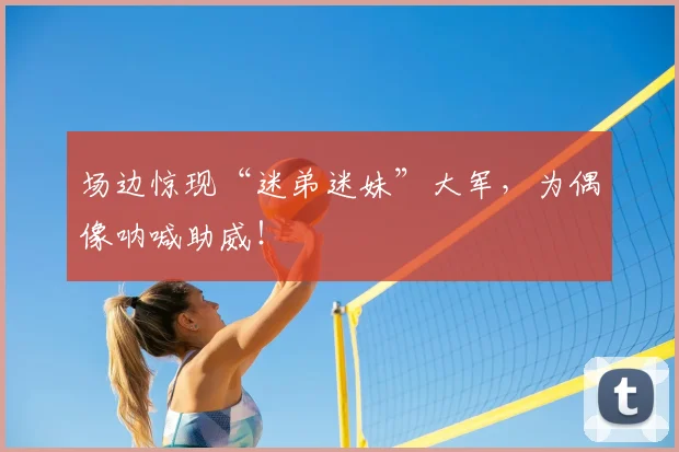 场边惊现“迷弟迷妹”大军,为偶像呐喊助威!